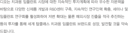 디오는 치과용 임플란트 시장에 대한 지속적인 투자계획에 따라 우수한 자본력을 바탕으로 다양한 신제품 개발과 R&D센터 구축, 지속적인 연구인력 확충, 세미나 및 임플란트 연구회를 활성화하여 저변 확대는 물론 해외시장 진출을 적극 추진
					하는 등의 투자를 통해 세계 탑클래스 치과용 임플란트 브랜드로성장, 발정할 것을 약속 드립니다.  